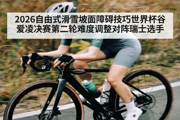 2026自由式滑雪坡面障碍技巧世界杯谷爱凌决赛第二轮难度调整对阵瑞士选手